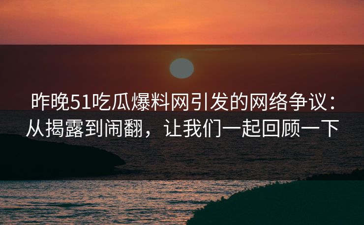昨晚51吃瓜爆料网引发的网络争议:从揭露到闹翻,让我们一起回顾一下